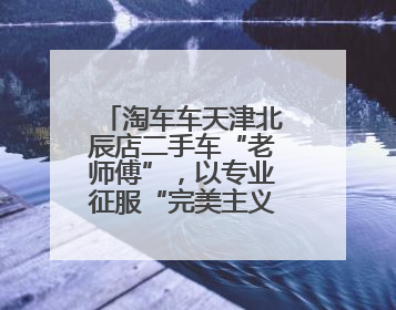 淘车车天津北辰店二手车“老师傅”，以专业征服“完美主义”客户