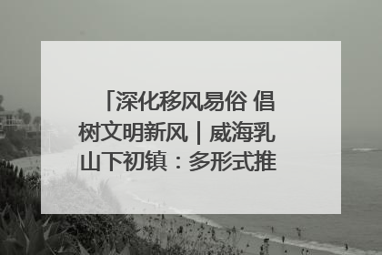 深化移风易俗 倡树文明新风｜威海乳山下初镇：多形式推进移风易俗 共筑文明和谐新风尚