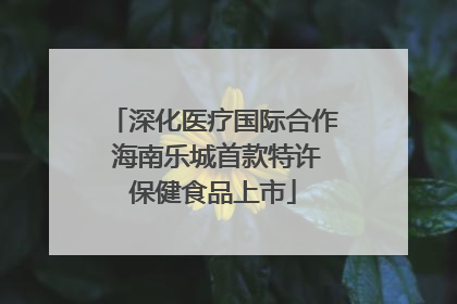 深化医疗国际合作 海南乐城首款特许保健食品上市