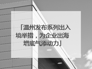 温州发布系列出入境举措，为企业出海增底气添动力