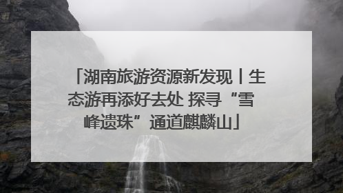 湖南旅游资源新发现丨生态游再添好去处 探寻“雪峰遗珠”通道麒麟山