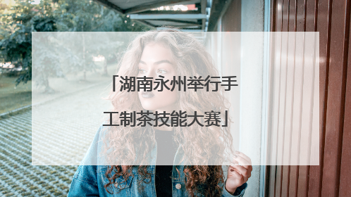 湖南永州举行手工制茶技能大赛