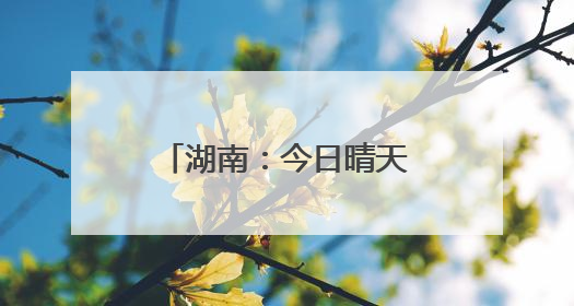 湖南：今日晴天，明日大到暴雨、局地大暴雨
