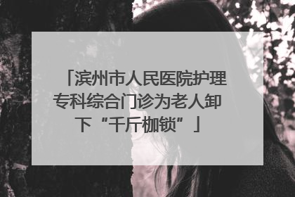 滨州市人民医院护理专科综合门诊为老人卸下“千斤枷锁”