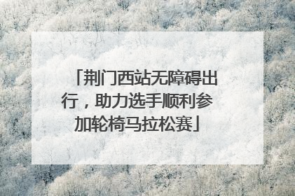 荆门西站无障碍出行，助力选手顺利参加轮椅马拉松赛
