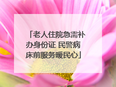 老人住院急需补办身份证 民警病床前服务暖民心