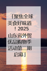 聚焦全球美食好味道！2025山东省外贸优品购物季活动第二期启幕