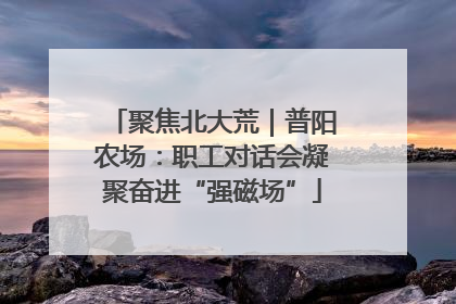 聚焦北大荒｜普阳农场：职工对话会凝聚奋进“强磁场”