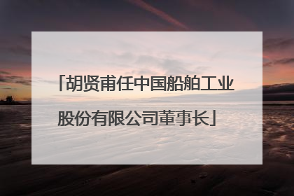 胡贤甫任中国船舶工业股份有限公司董事长