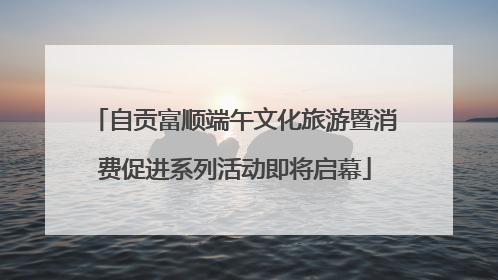 自贡富顺端午文化旅游暨消费促进系列活动即将启幕