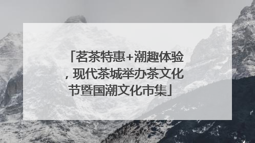 茗茶特惠+潮趣体验，现代茶城举办茶文化节暨国潮文化市集
