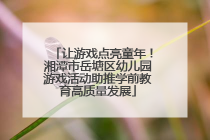 让游戏点亮童年！湘潭市岳塘区幼儿园游戏活动助推学前教育高质量发展