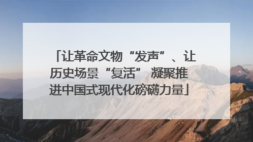 让革命文物“发声”、让历史场景“复活” 凝聚推进中国式现代化磅礴力量