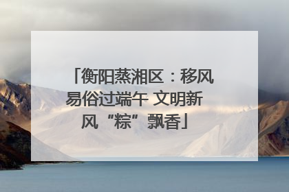 衡阳蒸湘区：移风易俗过端午 文明新风“粽”飘香