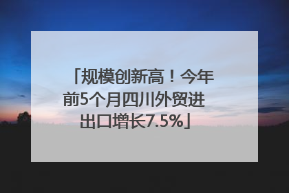 规模创新高！今年前5个月四川外贸进出口增长7.5%