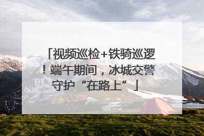 视频巡检+铁骑巡逻！端午期间，冰城交警守护“在路上”