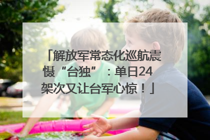 解放军常态化巡航震慑“台独”：单日24架次又让台军心惊！