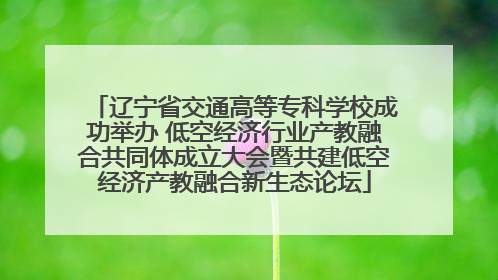 辽宁省交通高等专科学校成功举办 低空经济行业产教融合共同体成立大会暨共建低空经济产教融合新生态论坛