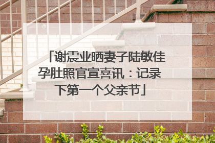 谢震业晒妻子陆敏佳孕肚照官宣喜讯：记录下第一个父亲节