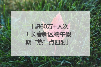 超60万+人次！长春新区端午假期“热”点四射