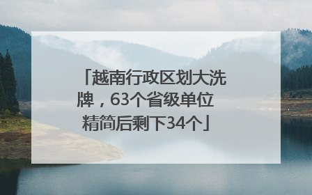 越南行政区划大洗牌，63个省级单位精简后剩下34个