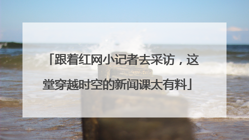 跟着红网小记者去采访，这堂穿越时空的新闻课太有料