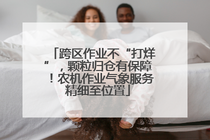 跨区作业不“打烊”，颗粒归仓有保障！农机作业气象服务精细至位置