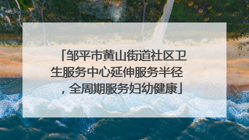 邹平市黄山街道社区卫生服务中心延伸服务半径，全周期服务妇幼健康