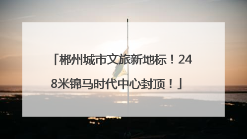 郴州城市文旅新地标！248米锦马时代中心封顶！