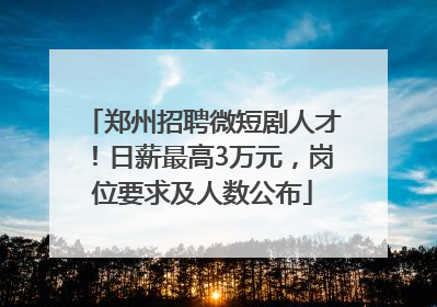郑州招聘微短剧人才！日薪最高3万元，岗位要求及人数公布