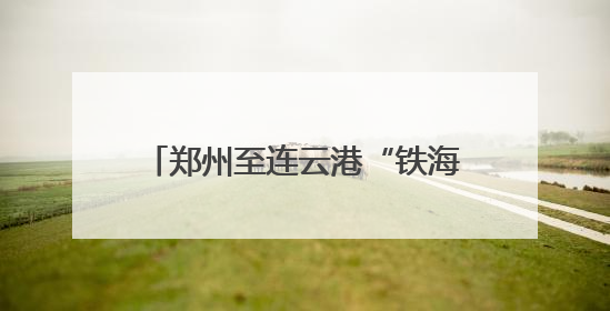 郑州至连云港“铁海直运”线路打通，河南再添出海新通道