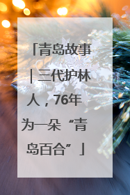 青岛故事｜三代护林人，76年为一朵“青岛百合”