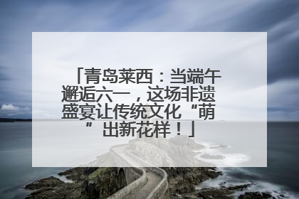 青岛莱西：当端午邂逅六一，这场非遗盛宴让传统文化“萌”出新花样！