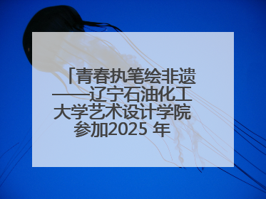 青春执笔绘非遗——辽宁石油化工大学艺术设计学院参加2025 年辽宁省“非遗新青年”高校优秀作品推荐活动