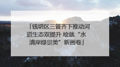 钱塘区三管齐下推动河道生态双提升 绘就“水清岸绿景美”新画卷