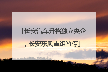 长安汽车升格独立央企，长安东风重组暂停