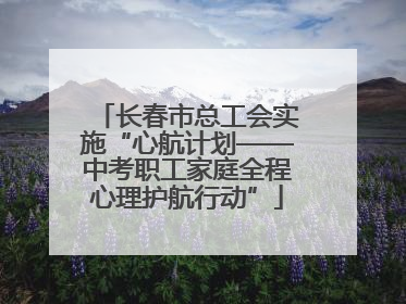 长春市总工会实施“心航计划——中考职工家庭全程心理护航行动”