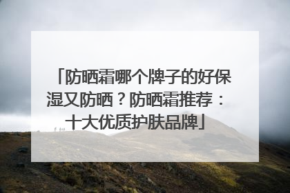 防晒霜哪个牌子的好保湿又防晒？防晒霜推荐：十大优质护肤品牌