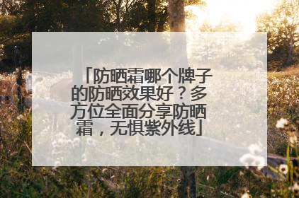 防晒霜哪个牌子的防晒效果好？多方位全面分享防晒霜，无惧紫外线