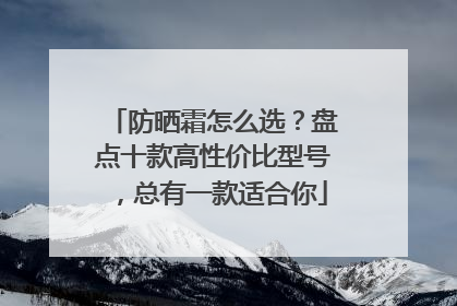 防晒霜怎么选？盘点十款高性价比型号，总有一款适合你