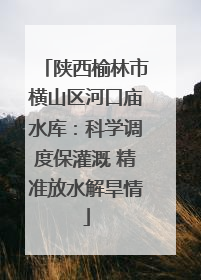 陕西榆林市横山区河口庙水库：科学调度保灌溉 精准放水解旱情