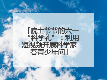 院士爷爷的六一“科学礼”：利用短视频开展科学家答青少年问