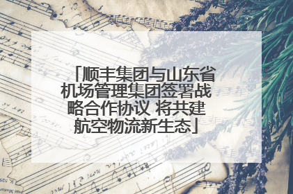 顺丰集团与山东省机场管理集团签署战略合作协议 将共建航空物流新生态