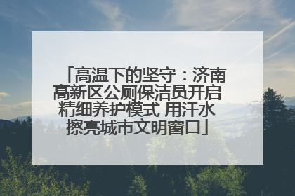高温下的坚守：济南高新区公厕保洁员开启精细养护模式 用汗水擦亮城市文明窗口
