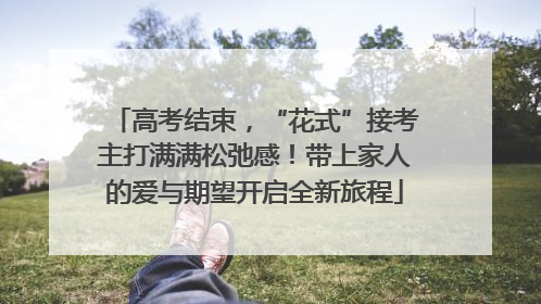 高考结束，“花式”接考主打满满松弛感！带上家人的爱与期望开启全新旅程