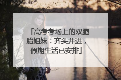 高考考场上的双胞胎姐妹：齐头并进，假期生活已安排
