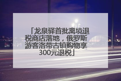 龙泉驿首批离境退税商店落地，俄罗斯游客洛带古镇购物享300元退税