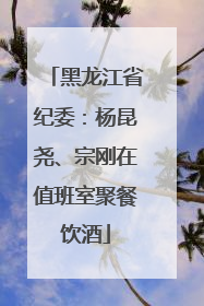 黑龙江省纪委：杨昆尧、宗刚在值班室聚餐饮酒