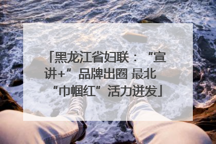 黑龙江省妇联：“宣讲+”品牌出圈 最北“巾帼红”活力迸发