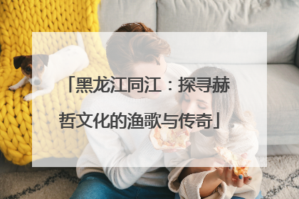 黑龙江同江：探寻赫哲文化的渔歌与传奇